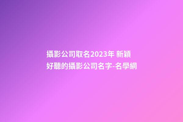 攝影公司取名2023年 新穎好聽的攝影公司名字-名學網-第1張-公司起名-玄機派